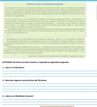 Estructura común de la [poesía] de vanguandia
[El ultraismo fue uno de los áiversos movimientos artísicos conocidos como movimienos de vonguertia
lotros son el Surrealismo, el Creacionismo, etcétera) que surgieron estre la Prímera Guerra Mundial (1914-
1918) y la Segunda Guerra Mandial (1939-1945), tanto en Iusopa como en Hispanoamérica; por esa zazón,
virnientos de vanguazdia.] comparte características con éstos. Este texta expose algunas de las características comunes de los mo-
Es el rueso arte hay J...] una evasión de la realidad. Se evitan las semejaszas ervse la obra poética y el
rsendo externo, se desprecia la expresión de las eternas pasiones del hombre. Se jexcluye) el tera, la
asécdota, la sarsación de un asunto y toda intención didáctica [..]. Se busca un arte 'artístico'' cerrado
es sí misero [...]. Se crean |..| mundos muevos, autónomos, distintos a los reales. Suege un altra-realismo
para el cual no son vilidos eltiempo y el espario ] . .]
Este camino desemíboca es el concepto de poesía pura (que no refiese a una realidad social), del poera
cerrado sobre al miamo, que no comunica ni experiencia jexterna], ni verfad, ni emoción, que no "signifi-
Ch * sino que simplemente ''es'.
1--1
Este desprecio de la convunicación de un contenido coherente (. . . leva | ...| a la oscuridad, al misterio.
Por este motivo (el poeta) se hace impopular, la masa na lo entiende, n lo acepta. Tampoco a los poetas
mar51. [ les interesa la popularidad, por el contrario; se jactan de la incoesprensión del púbílico 5 aman su torre de
f por último, para complear esta sintesis [...], enumerenos otras notas: exaltación de la civilización
y de los progresos técnicos (maquinismo, descubrimiestos científicos físico-químics). Exaltaciós del
preseste |...| y como consecurncia de la velocidad y de los medios modersos de comunicación, |...| un
sentime festernos de todos los pueblos del mundo.
Gloria Videla, El vitciomo Estudias sobse movimientos poéticos de vanguesfía en Expoña,
ACTIVIDAD: Da lectura al texto anterior y responde las síguientes preguntas.
1   ¿que es el Ultraísmo?
_
_
_
2.- Menciona algunas características del Ultraísmo.
_
_
_
_
3.- ¿Qué es un Manifiesto Literario?
_
_
_
_