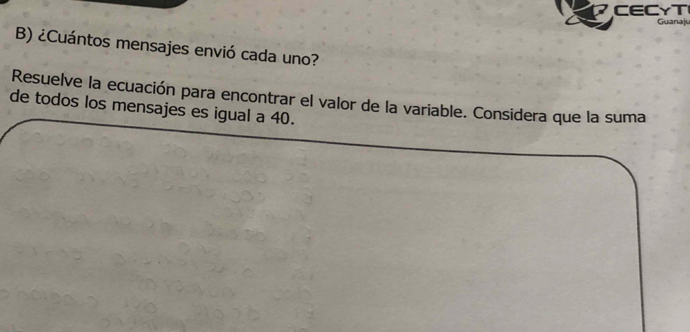 CECYT 
Guanaju 
B) ¿Cuántos mensajes envió cada uno? 
Resuelve la ecuación para encontrar el valor de la variable. Considera que la suma 
de todos los mensajes es igual a 40.