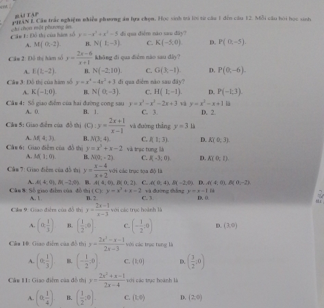 ent .
bài tập
PHAN I. Câu trắc nghiệm nhiều phương ăn lựu chọn. Học sinh trà lời từ câu 1 đến câu 12. Mỗi câu hỏi học sinh
chi chọn một phương án.
Cầu 1: Đồ thị của hàm số y=-x^3+x^2-5 di qua điểm nào sau đây?
A. M(0;-2). B. N(1;-3) C. K(-5;0). D. P(0,-5).
Câu 2: Đồ thị hàm số y= (2x-6)/x+1  không đì qua điểm nào sau đây?
A. E(1,-2). B. N(-2;10). C. G(3;-1). D. P(0;-6).
Cầu 3: Đồ thị của hàm số y=x^4-4x^2+3 đi qua điểm nào sau đây?
A. K(-1;0). B. N(0;-3). C. H(1;-1). D. P(-1;3).
Câu 4: Số giao điểm của hai đường cong sau y=x^3-x^2-2x+3 và y=x^2-x+1
A. 0. B. 1. C, 3. D. 2.
Câu 5: Giao điểm của đồ thị (C) :y= (2x+1)/x-1  và đường thắng y=3 là
A. M(4;3). B. N(3;4). C. I(1;3). D. K(0;3).
Câu 6: Giao điểm của đồ thị y=x^3+x-2 và trục tung là
A. M(1;0). B. N(0,-2). C. I(-3;0) D. K(0;1)
Cầu 7: Giao điễm của đồ thị y= (x-4)/x+2  với các trục tọa độ là
A. A(4;0),B(-2;0). B. A(4;0),B(0;2) C. A(0;4),B(-2;0). D. A(4;0),B(0,-2).
Cậu 8: Số giao điễm của đồ thị (C):y=x^3+x-2 và đường thắng y=x-1|
A. 1. B. 2 C. 3 D. 0. C ξ
Câu 9: Giao điểm của đồ thị y= (2x-1)/x-3  với các trục hoành là
A. (0; 1/3 ) B. ( 1/2 ;0). C. (- 1/2 ;0) D. (3;0)
Cầu 10: Giao điểm của đồ thị y= (2x^3-x-1)/2x-3  với các trục tung là
A. (0; 1/3 ). B. (- 1/2 ;0). C. (1,0) D. ( 3/2 :0)
Câu 11: Giao điểm của đồ thị y= (2x^2+x-1)/2x-4  với các trục hoành là
A. (0, 1/4 ). B. ( 1/2 ;0). C. (1;0) D. (2;0)