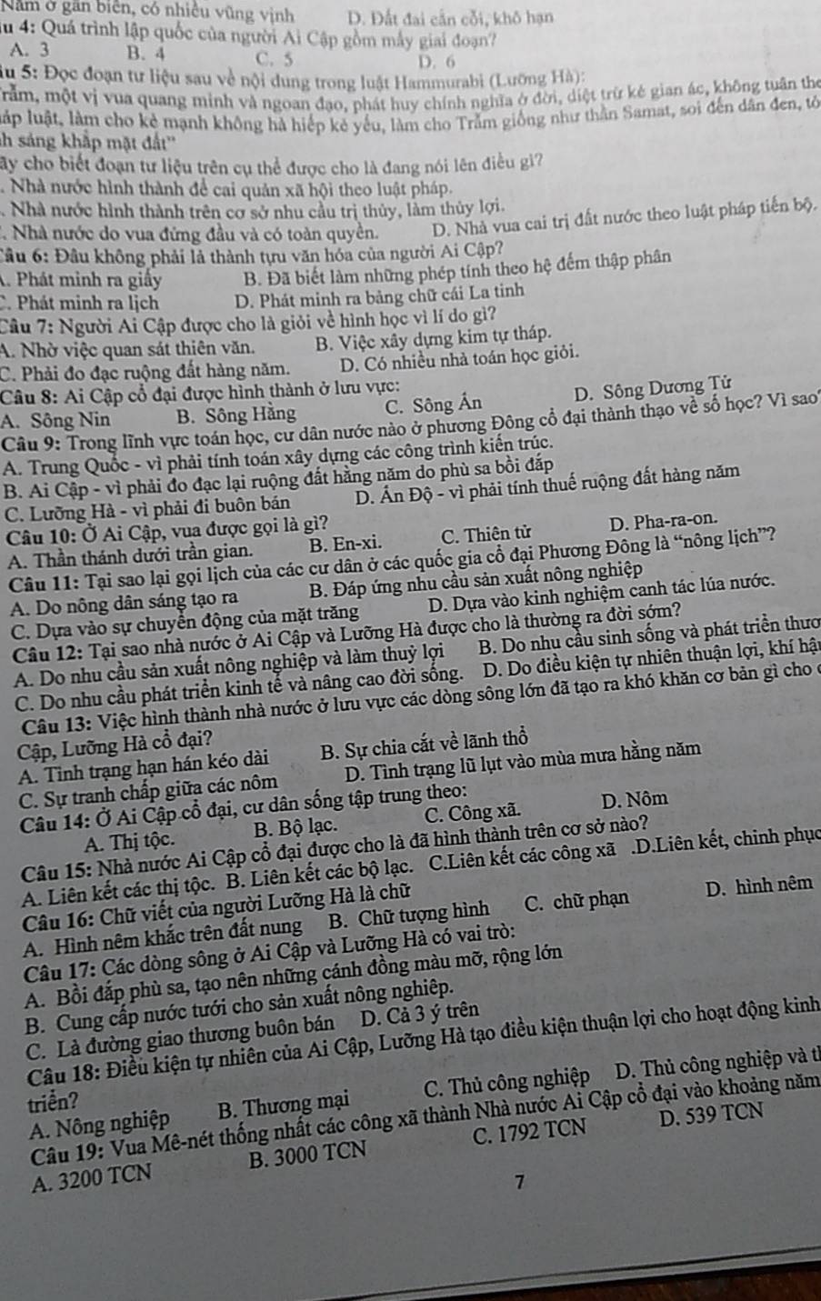 Năm ở gần biên, có nhiều vũng vịnh D. Đất đai cần cỗi, khô hạn
du 4: Quá trình lập quốc của người Ai Cập gồm máy giai đoạn?
A. 3 B. 4 C. 5
D. 6
Su 5: Đọc đoạn tư liệu sau về nội dung trong luật Hammurabi (Lưỡng Hà):
Tằm, một vị vua quang minh và ngoan đạo, phát huy chính nghĩa ở đời, diệt trừ kẻ gian ác, không tuân the
lập luật, làm cho kẻ mạnh không hà hiếp kẻ yếu, làm cho Trằm giống như thần Samat, soi đến dân đen, tô
h sáng khắp mặt đất''
ây cho biết đoạn tư liệu trên cụ thể được cho là đang nói lên điều gi?
Nhà nước hình thành để cai quản xã hội theo luật pháp..Nhà nước hình thành trên cơ sở nhu cầu trị thủy, làm thủy lợi.
2. Nhà nước do vua đứng đầu và có toàn quyền. D. Nhà vua cai trị đất nước theo luật pháp tiến bộ.
Câu 6: Đầu không phải là thành tựu văn hóa của người Ai Cập?
A. Phát minh ra giấy B. Đã biết làm những phép tính theo hệ đếm thập phân
C. Phát minh ra lịch D. Phát minh ra bảng chữ cái La tinh
Câu 7: Người Ai Cập được cho là giỏi về hình học vì lí do gì?
A. Nhờ việc quan sát thiên văn. B. Việc xây dựng kim tự tháp.
C. Phải đo đạc ruộng đất hàng năm. D. Có nhiều nhà toán học giỏi.
Câu 8: Ai Cập cổ đại được hình thành ở lưu vực:
A. Sông Nin B. Sông Hằng C. Sông Án D. Sông Dương Tử
Câu 9: Trong lĩnh vực toán học, cư dân nước nào ở phương Đông cổ đại thành thạo về số học? Vì sao'
A. Trung Quốc - vì phải tính toán xây dựng các công trình kiến trúc.
B. Ai Cập - vì phải đo đạc lại ruộng đất hằng năm do phù sa bồi đắp
C. Lưỡng Hà - vì phải đi buôn bán  D. Ấn Độ - vì phải tính thuế ruộng đất hàng năm
Câu 10: Ở Ai Cập, vua được gọi là gì?
A. Thần thánh dưới trần gian. B. En-xi. C. Thiên tử D. Pha-ra-on.
Câu 11: Tại sao lại gọi lịch của các cư dân ở các quốc gia cổ đại Phương Đông là “nông lịch”?
A. Do nông dân sáng tạo ra B. Đáp ứng nhu cầu sản xuất nông nghiệp
C. Dựa vào sự chuyển động của mặt trăng D. Dựa vào kinh nghiệm canh tác lúa nước.
Câu 12: Tại sao nhà nước ở Ai Cập và Lưỡng Hà được cho là thường ra đời sớm?
A. Do nhu cầu sản xuất nông nghiệp và làm thuỷ lợi  B. Do nhụ cầu sinh sống và phát triển thươ
C. Do nhu cầu phát triển kinh tế và nâng cao đời sống.  D. Do điều kiện tự nhiên thuận lợi, khí hậu
Câu 13: Việc hình thành nhà nước ở lưu vực các dòng sông lớn đã tạo ra khó khăn cơ bản gì cho ở
Cập, Lưỡng Hà cổ đại?
A. Tinh trạng hạn hán kéo dài B. Sự chia cắt về lãnh thổ
C. Sự tranh chấp giữa các nôm D. Tình trạng lũ lụt vào mùa mưa hằng năm
Câu 14: Ở Ai Cập cổ đại, cư dân sống tập trung theo: D. Nôm
A. Thị tộc. B. Bộ lạc. C. Công xã.
Câu 15: Nhà nước Ai Cập cổ đại được cho là đã hình thành trên cơ sở nào?
A. Liên kết các thị tộc. B. Liên kết các bộ lạc. C.Liên kết các công xã .D.Liên kết, chinh phục
Câu 16: Chữ viết của người Lưỡng Hà là chữ
A. Hình nêm khắc trên đất nung B. Chữ tượng hình C. chữ phạn D. hình nêm
Câu 17: Các dòng sông ở Ai Cập và Lưỡng Hà có vai trò:
A. Bồi đắp phù sa, tạo nên những cánh đồng màu mỡ, rộng lớn
B. Cung cấp nước tưới cho sản xuất nông nghiệp.
C. Là đường giao thương buôn bán D. Cả 3 ý trên
Câu 18: Điều kiện tự nhiên của Ai Cập, Lưỡng Hà tạo điều kiện thuận lợi cho hoạt động kinh
A. Nông nghiệp B. Thương mại C. Thủ công nghiệp D. Thủ công nghiệp và tỉ
triển?
Câu 19: Vua Mê-nét thống nhất các công xã thành Nhà nước Ai Cập cổ đại vào khoảng năm
A. 3200 TCN B. 3000 TCN C. 1792 TCN D. 539 TCN
7