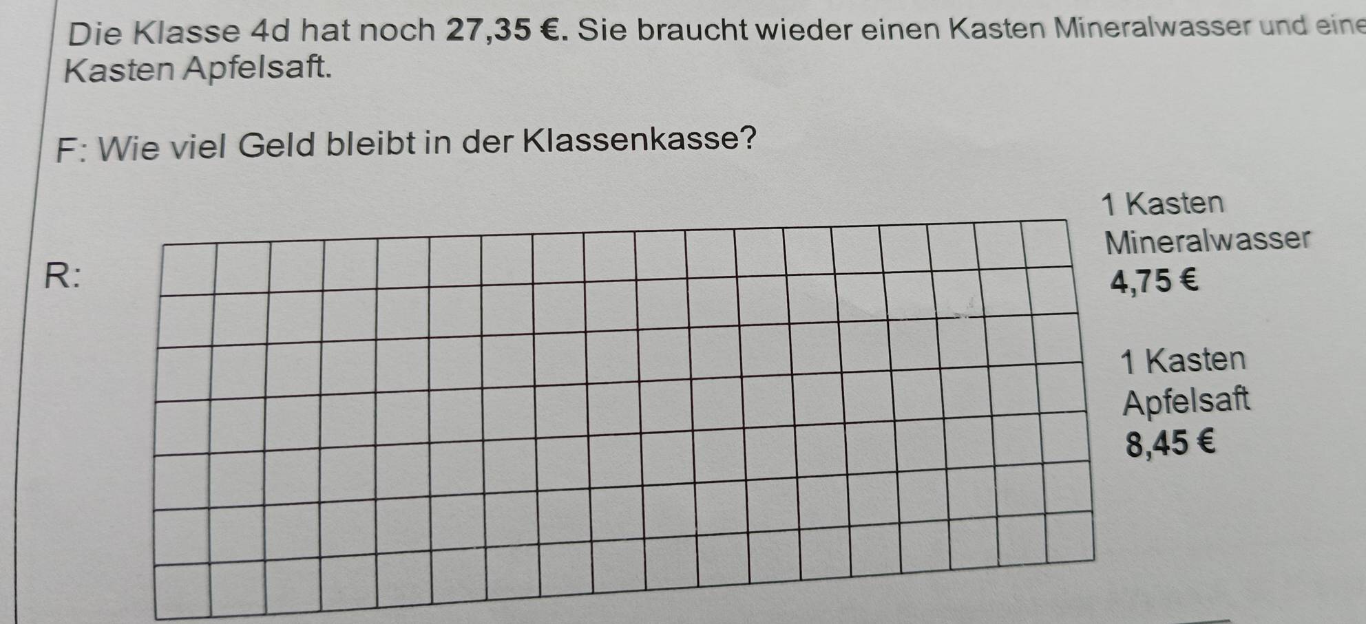 Die Klasse 4d hat noch 27,35 €. Sie braucht wieder einen Kasten Mineralwasser und eine 
Kasten Apfelsaft. 
F: Wie viel Geld bleibt in der Klassenkasse?
1 Kasten 
Mineralwasser 
R:
4,75€
1 Kasten 
Apfelsaft
8,45 €