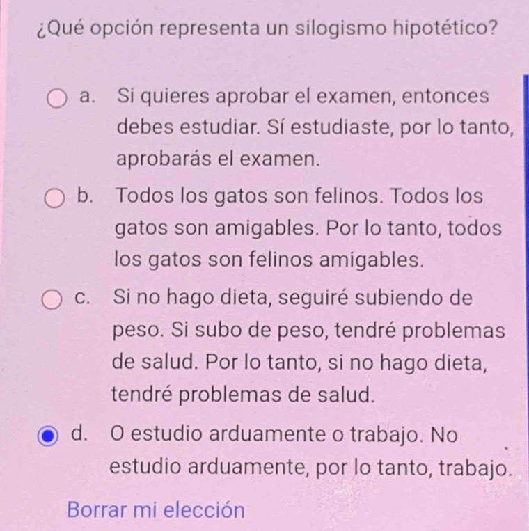 ¿Qué opción representa un silogismo hipotético?
a. Si quieres aprobar el examen, entonces
debes estudiar. Sí estudiaste, por lo tanto,
aprobarás el examen.
b. Todos los gatos son felinos. Todos los
gatos son amigables. Por lo tanto, todos
los gatos son felinos amigables.
c. Si no hago dieta, seguiré subiendo de
peso. Si subo de peso, tendré problemas
de salud. Por lo tanto, si no hago dieta,
tendré problemas de salud.
d. O estudio arduamente o trabajo. No
estudio arduamente, por lo tanto, trabajo.
Borrar mi elección