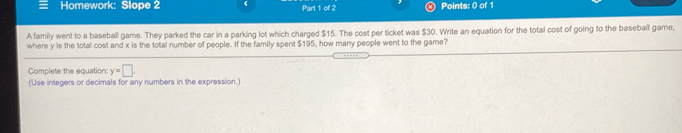 Homework: Slope 2 Part 1 of 2 Points: 0 of 1
A family went to a baseball game. They parked the car in a parking lot which charged $15. The cost per ticket was $30. Write an equation for the total cost of going to the baseball game,
where y is the total cost and x is the total number of people. If the family spent $195, how many people went to the game?
Complete the equation: y=□
(Use integers or decimals for any numbers in the expression.)