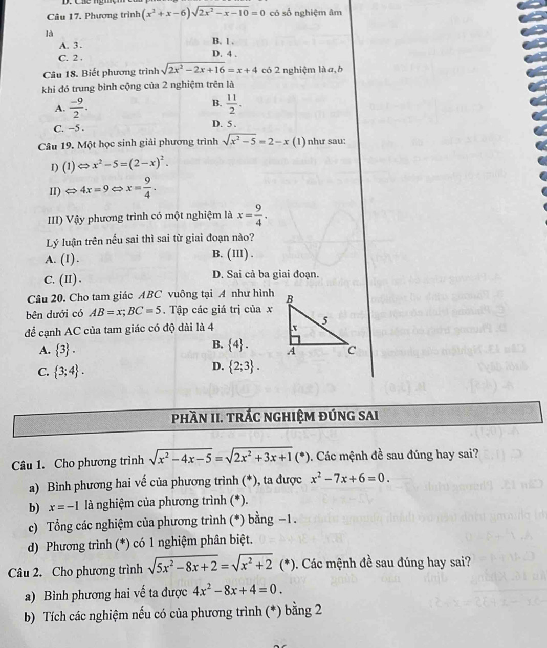 Phương trình (x^2+x-6)sqrt(2x^2-x-10)=0 có số nghiệm âm
là
A. 3 . B. 1 .
C. 2 . D. 4 .
Câu 18. Biết phương trình sqrt(2x^2-2x+16)=x+4 có 2 nghiệm là a,b
khi đó trung bình cộng của 2 nghiệm trên là
B.
A.  (-9)/2 .  11/2 .
C. -5 .
D. 5 .
Câu 19. Một học sinh giải phương trình sqrt(x^2-5)=2-x (1) như sau:
1) (1)Leftrightarrow x^2-5=(2-x)^2.
II) Leftrightarrow 4x=9Leftrightarrow x= 9/4 .
III) Vậy phương trình có một nghiệm là x= 9/4 .
Lý luận trên nếu sai thì sai từ giai đoạn nào?
A. (I).
B. (III) .
C. (II) . D. Sai cả ba giai đoạn.
Câu 20. Cho tam giác ABC vuông tại A như hình
bên dưới có AB=x;BC=5. Tập các giá trị của x
để cạnh AC của tam giác có độ dài là 4
B.  4 .
A.  3 .
C.  3;4 .
D.  2;3 .
PhầN II. TRÁC nGHIệM đÚnG sAi
Câu 1. Cho phương trình sqrt(x^2-4x-5)=sqrt(2x^2+3x+1)(*). Các mệnh đề sau đúng hay sai?
a) Bình phương hai vế của phương trình (*), ta được x^2-7x+6=0.
b) x=-1 là nghiệm của phương trình (*).
c) Tổng các nghiệm của phương trình (*) bằng −1.
d) Phương trình (*) có 1 nghiệm phân biệt.
Câu 2. Cho phương trình sqrt(5x^2-8x+2)=sqrt(x^2+2)( (*). Các mệnh đề sau đúng hay sai?
a) Bình phương hai vế ta được 4x^2-8x+4=0.
b)  Tích các nghiệm nếu có của phương trình (*) bằng 2