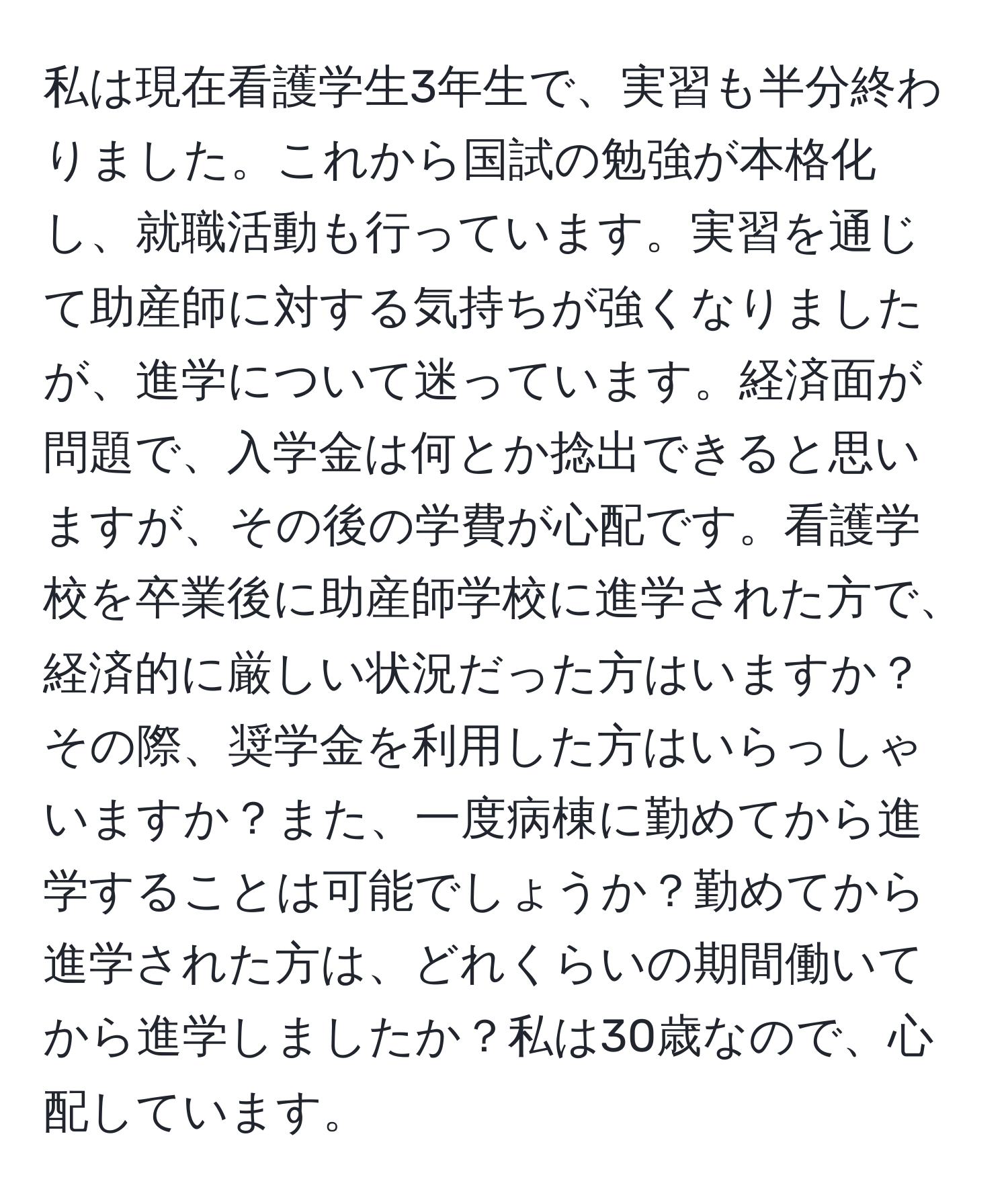 私は現在看護学生3年生で、実習も半分終わりました。これから国試の勉強が本格化し、就職活動も行っています。実習を通じて助産師に対する気持ちが強くなりましたが、進学について迷っています。経済面が問題で、入学金は何とか捻出できると思いますが、その後の学費が心配です。看護学校を卒業後に助産師学校に進学された方で、経済的に厳しい状況だった方はいますか？その際、奨学金を利用した方はいらっしゃいますか？また、一度病棟に勤めてから進学することは可能でしょうか？勤めてから進学された方は、どれくらいの期間働いてから進学しましたか？私は30歳なので、心配しています。