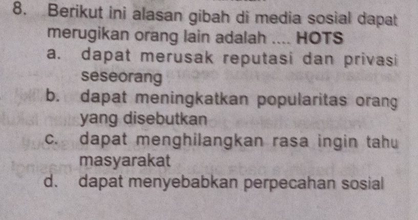 Berikut ini alasan gibah di media sosial dapat
merugikan orang lain adalah .... HOTS
a. dapat merusak reputasi dan privasi
seseorang
b. dapat meningkatkan popularitas orang
yang disebutkan
c. dapat menghilangkan rasa ingin tahu
masyarakat
d. dapat menyebabkan perpecahan sosial