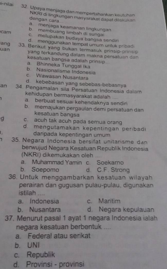 nilai 32. Upaya menjaga dan mempertahankan keutuhan
NKRI di lingkungan masyarakat dapat dilakukan
dengan cara
a. menjaga keamanan lingkungan
b. membuang limbah di sungai
cam c.melupakan budaya bangsa sendiri
d. menggunakan tempat umum untuk pribadi
ang 33. Berikut yang bukan termasuk prinsip-prinsip
uan yang terkandung dalam makna persatuan dan 
kesatuan bangsa adalah prinsip
a. Bhinneka Tunggal Ika
b. Nasionalisme Indonesia
c. Wawasan Nusantara
d. kebebasan yang sebebas-bebasnya
an 34. Pengamalan sila Persatuan Indonesia dalam
kehidupan bermasyarakat adalah 
1 a. berbuat sesuai kehendaknya sendin
b memajukan pergaulan demi persatuan dan
kesatuan bangsa
a c. acuh tak acuh pada semua orang
d. mengutamakan kepentingan peribadi
. daripada kepentingan umum
1 35. Negara Indonesia bersifat unitarisme dan
berwujud Negara Kesatuan Republik Indonesia
(NKRI) dikemukakan oleh
a. Muhammad Yamin c. Soekarno
b. Soepomo d. C.F. Strong
36. Untuk menggambarkan kesatuan wilayah
perairan dan gugusan pulau-pulau, digunakan
istilah …
a. Indonesia c. Maritim
b. Nusantara d. Negara kepulauan
37. Menurut pasal 1 ayat 1 negara Indonesia ialah
negara kesatuan berbentuk ....
a. Federal atau serkat
b. UNI
c. Republik
d. Provinsi - provinsi