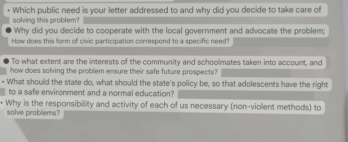 Which public need is your letter addressed to and why did you decide to take care of
solving this problem?
Why did you decide to cooperate with the local government and advocate the problem;
How does this form of civic participation correspond to a specific need?
To what extent are the interests of the community and schoolmates taken into account, and
how does solving the problem ensure their safe future prospects?
What should the state do, what should the state's policy be, so that adolescents have the right
to a safe environment and a normal education?
Why is the responsibility and activity of each of us necessary (non-violent methods) to
solve problems?