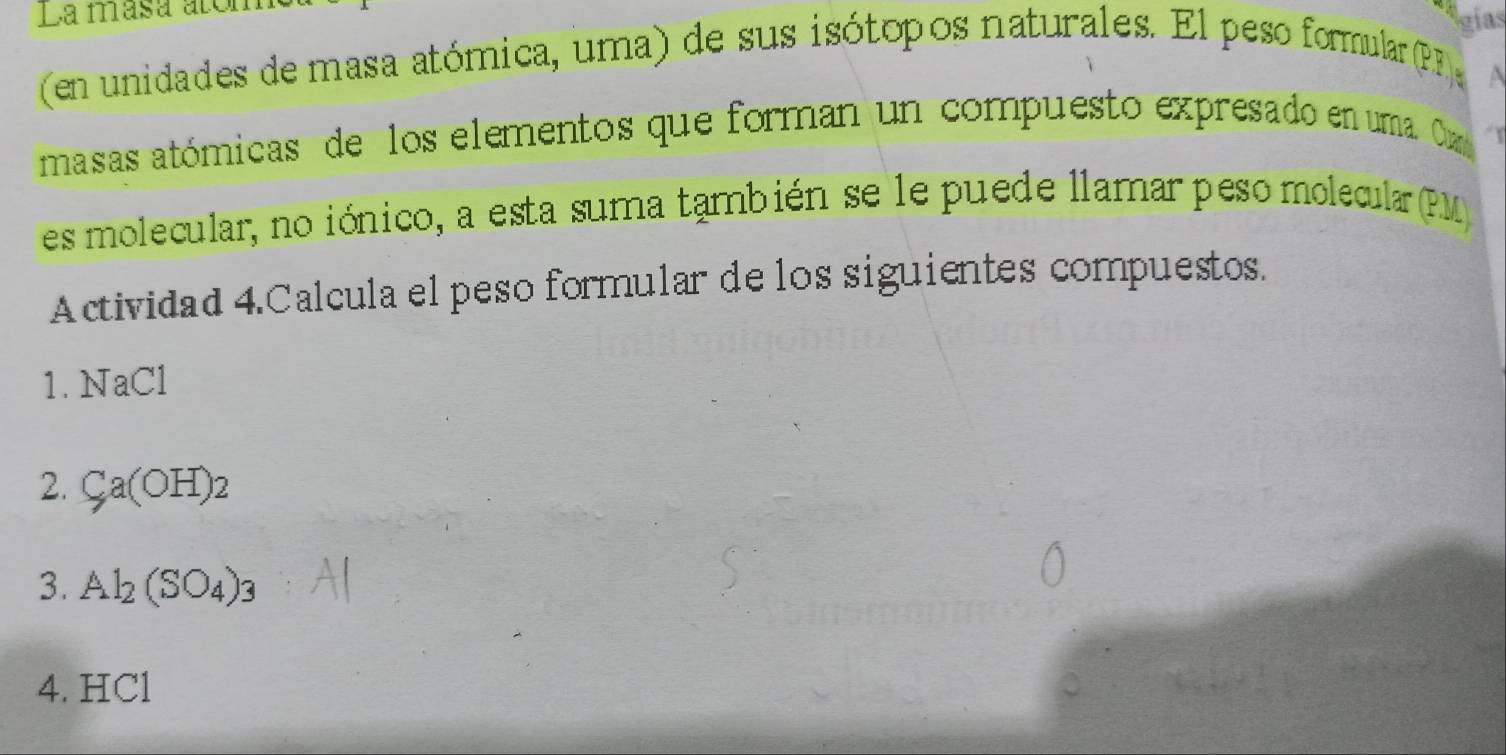 La masa atón 
gias 
(en unidades de masa atómica, uma) de sus isótopos naturales. El peso formular (PF 
masas atómicas de los elementos que forman un compuesto expresado en uma. Oax 
es molecular, no iónico, a esta suma también se le puede llamar peso molecular (PM 
Actividad 4.Calcula el peso formular de los siguientes compuestos. 
1.NaCl
2. Ca(OH)_2
3. Al_2(SO_4)_3
4. HCl