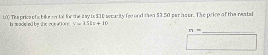 The price of a bike rental for the day is $10 security fee and then $3.50 per hour. The price of the rental 
is modeled by the equation: y=3.50x+10
m= _