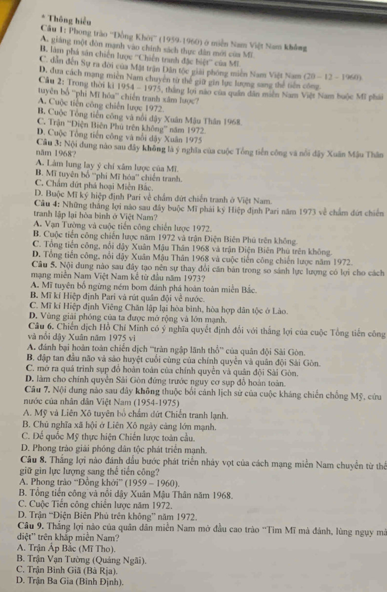 Thông hiểu
Cầu 1: Phong trào ''Đồng Khởi'' (1959-1960) ở miền Nam Việt Nam không
A. giáng một đòn mạnh vào chính sách thực dân mới của Mĩ.
B. làm phả sản chiến lược ''Chiến tranh đặc biệt'' của Mĩ.
C. dẫn đến Sự ra đời của Mặt trận Dân tộc giải phóng miên Nam Việt Nam (20-12-1960)
D. dưa cách mạng miền Nam chuyên từ thể giữ gin lực lượng sang thể tiên công.
Câu 2: Trong thời kỉ 19 54-197 5, thắng lợi não của quân dân miền Nam Việt Nam buộc Mĩ phái
tuyên bố ''phi Mĩ hóa'' chiến tranh xâm lược?
A. Cuộc tiến công chiến lược 1972.
B. Cuộc Tổng tiền công và nổi đậy Xuân Mậu Thân 1968.
C. Trận “Điện Biên Phủ trên không” năm 1972.
D. Cuộc Tổng tiến công và nổi dậy Xuân 1975
Câu 3: Nội dung nào sau đây không là ý nghĩa của cuộc Tổng tiền công và nổi đây Xuân Mâu Thân
năm 1968?
A. Làm lung lạy ý chí xâm lược của Mĩ.
B. Mĩ tuyên bố ''phí Mĩ hóa'' chiến tranh.
C. Chẩm dứt phá hoại Miền Bắc.
D. Buộc Mĩ ký hiệp định Parí về chẩm dứt chiến tranh ở Việt Nam.
Câu 4: Những thắng lợi nào sau đây buộc Mĩ phải ký Hiệp định Pari năm 1973 về chẩm đứt chiến
tranh lập lại hòa bình ở Việt Nam?
A. Vạn Tường và cuộc tiến công chiến lược 1972.
B. Cuộc tiến công chiến lược năm 1972 và trận Điện Biên Phủ trên không.
C. Tổng tiến công, nổi dậy Xuân Mậu Thân 1968 và trận Điện Biên Phú trên không.
D. Tổng tiến công, nổi dậy Xuân Mậu Thân 1968 và cuộc tiến công chiến lược năm 1972.
Câu 5. Nội dung nào sau đây tạo nên sự thay đổi căn bản trong so sánh lực lượng có lợi cho cách
mạng miền Nam Việt Nam kề từ đầu năm 1973?
A. Mĩ tuyên bố ngừng ném bom đánh phá hoàn toàn miền Bắc.
B. Mĩ kí Hiệp định Pari và rút quân đội về nước.
C. Mĩ kí Hiệp định Viêng Chăn lập lại hòa bình, hòa hợp dân tộc ở Lào.
D. Vùng giải phóng của ta được mở rộng và lớn mạnh.
Câu 6. Chiến dịch Hồ Chí Minh có ý nghĩa quyết định đối với thắng lợi của cuộc Tổng tiến công
và nổi dậy Xuân năm 1975 vì
A. đánh bại hoàn toàn chiến dịch “tràn ngập lãnh thổ” của quân đội Sài Gòn.
B. đập tan đầu não và sảo huyệt cuối cùng của chính quyền và quân đội Sải Gòn.
C. mở ra quá trình sụp đồ hoàn toàn của chính quyền và quân đội Sài Gòn.
D. làm cho chính quyền Sải Gòn đứng trước nguy cơ sụp đổ hoàn toàn.
Câu 7. Nội dung nào sau dây không thuộc bối cảnh lịch sử của cuộc kháng chiến chống Mỹ, cứu
nước của nhân dân Việt Nam (1954-1975)
A. Mỹ và Liên Xô tuyên bố chẩm dứt Chiến tranh lạnh.
B. Chủ nghĩa xã hội ở Liên Xô ngày càng lớn mạnh.
C. Đế quốc Mỹ thực hiện Chiến lược toàn cầu.
D. Phong trào giải phóng dân tộc phát triển mạnh.
Câu 8. Thắng lợi nào đánh dấu bước phát triển nhảy vọt của cách mạng miền Nam chuyền từ thể
giữ gìn lực lượng sang thế tiến công?
A. Phong trào “Đồng khởi” (1959-1960 ).
B. Tổng tiến công và nổi dậy Xuân Mậu Thân năm 1968.
C. Cuộc Tiến công chiến lược năm 1972.
D. Trận “Điện Biên Phủ trên không” năm 1972.
Câu 9. Thắng lợi nào của quân dân miền Nam mở đầu cao trào “Tìm Mĩ mà đánh, lùng ngụy mà
diệt' trên khắp miền Nam?
A. Trận Ấp Bắc (Mĩ Tho).
B. Trận Vạn Tường (Quảng Ngãi).
C. Trận Bình Giã (Bà Rịa).
D. Trận Ba Gia (Bình Định).