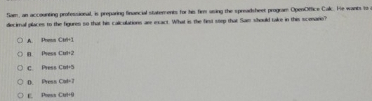 Sam, an accounting professional, is preparing financial statements for his firm using the spreadsheet program OpenOffice Calc. He wants to a
decimal places to the figures so that his calculations are exact. What is the first step that Sam should take in this scenario?
A. Press Cut+1
B. Press Cul· 2
C. Press Cets
D. Press CM=7
E. Press Cuti9