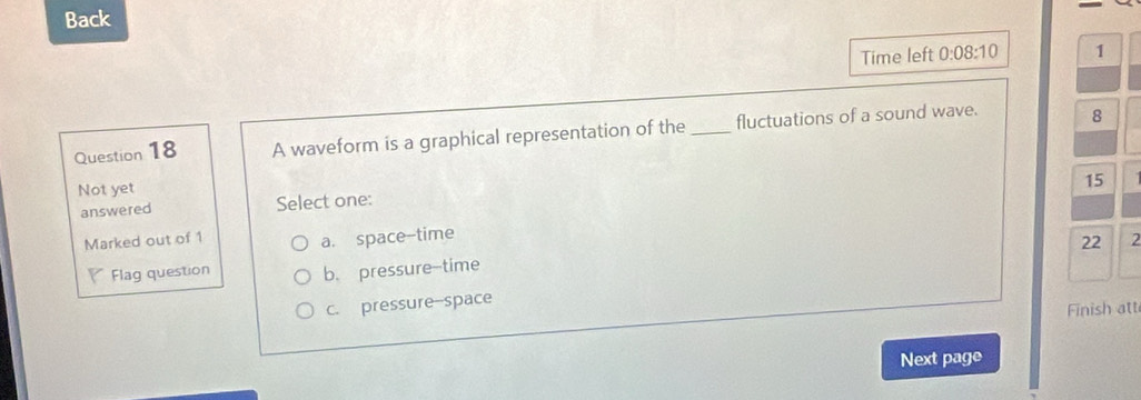 Back
Time left 0:08:10 1
Question 18 A waveform is a graphical representation of the_ fluctuations of a sound wave. 8
Not yet
15
answered Select one:
a. space-time
22
Marked out of 1 2
Flag question b. pressure-time
c. pressure-space
Finish att
Next page