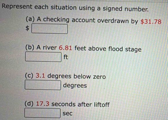 Represent each situation using a signed number. 
(a) A checking account overdrawn by $31.78
$ 
(b) A river 6.81 feet above flood stage
ft
(c) 3.1 degrees below zero
degrees
(d) 17.3 seconds after liftoff 
sec