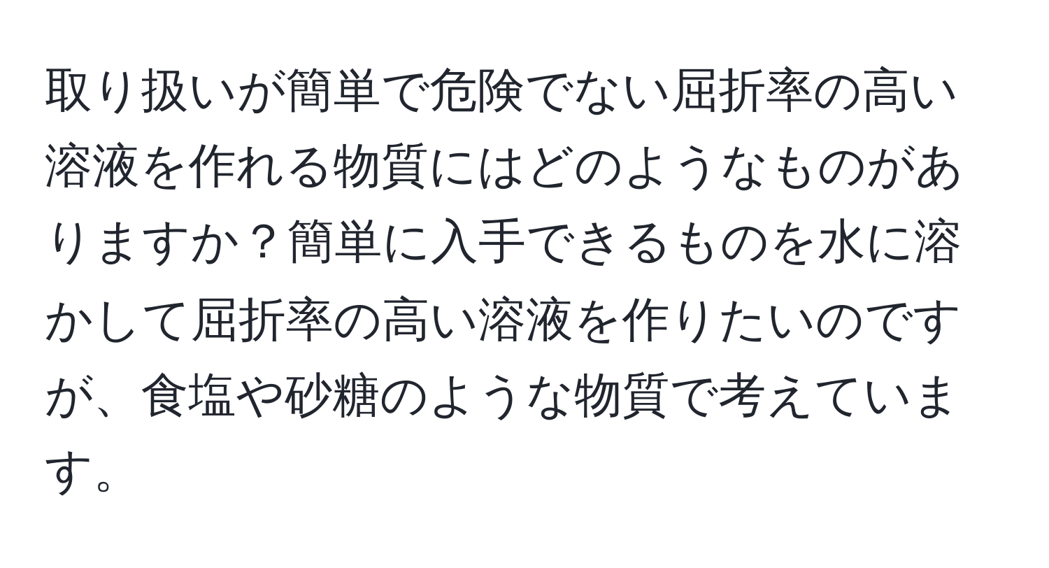 取り扱いが簡単で危険でない屈折率の高い溶液を作れる物質にはどのようなものがありますか？簡単に入手できるものを水に溶かして屈折率の高い溶液を作りたいのですが、食塩や砂糖のような物質で考えています。