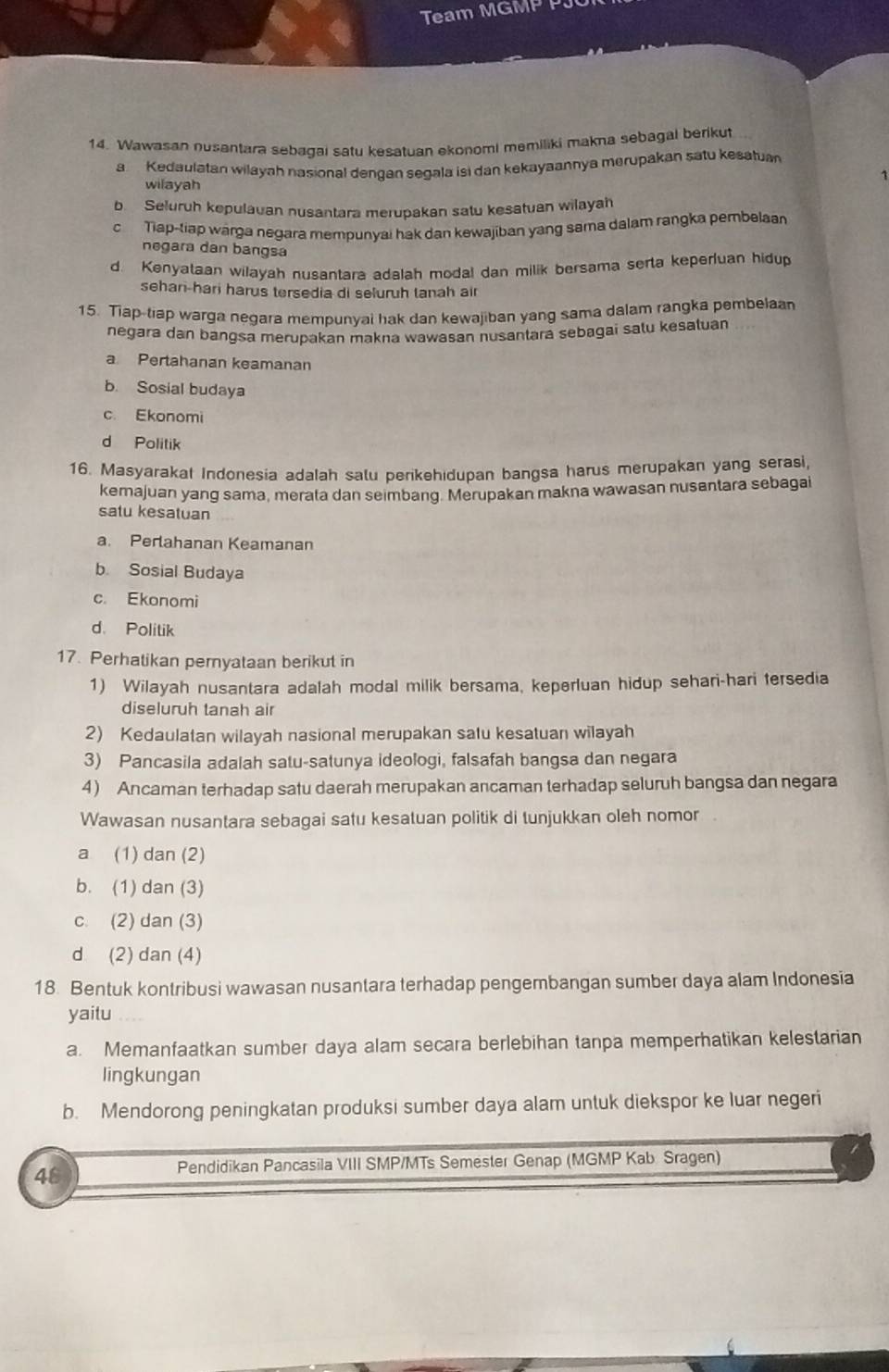 Team MGMP PJ
14. Wawasan nusantara sebagai satu kesatuan ekonomi memiliki makna sebagal berikut
a  Kedaulatan wilayah nasional dengan segala isi dan kekayaannya merupakan satu kesatuan
wilayah
b Seluruh kepulauan nusantara merupakan satu kesatuan wilayah
c Tiap-tiap warga negara mempunyai hak dan kewajiban yang sama dalam rangka pembelaan
negara dan bangsa
d. Kenyataan wilayah nusantara adalah modal dan milik bersama serta keperluan hidup
sehan-hari harus tersedia di seluruh tanah air
15. Tiap-tiap warga negara mempunyai hak dan kewajiban yang sama dalam rangka pembelaa
negara dan bangsa merupakan makna wawasan nusantara sebagai salu kesatuan
a Pertahanan keamanan
b. Sosial budaya
c. Ekonomi
d Politik
16. Masyarakat Indonesia adalah salu perikehidupan bangsa harus merupakan yang serasi,
kemajuan yang sama, merata dan seimbang. Merupakan makna wawasan nusantara sebagai
satu kesatuan
a. Perlahanan Keamanan
b. Sosial Budaya
c. Ekonomi
d. Politik
17. Perhatikan peryataan berikut in
1) Wilayah nusantara adalah modal milik bersama, keperluan hidup sehari-hari tersedia
diseluruh tanah air
2) Kedaulatan wilayah nasional merupakan satu kesatuan wilayah
3) Pancasila adalah satu-satunya ideologi, falsafah bangsa dan negara
4) Ancaman terhadap satu daerah merupakan ancaman terhadap seluruh bangsa dan negara
Wawasan nusantara sebagai satu kesatuan politik di tunjukkan oleh nomor
a (1) dan (2)
b. (1) dan (3)
c. (2) dan (3)
d (2) dan (4)
18. Bentuk kontribusi wawasan nusantara terhadap pengembangan sumber daya alam Indonesia
yaitu
a. Memanfaatkan sumber daya alam secara berlebihan tanpa memperhatikan kelestarian
lingkungan
b. Mendorong peningkatan produksi sumber daya alam untuk diekspor ke luar negeri
48
Pendidikan Pancasila VIII SMP/MTs Semester Genap (MGMP Kab Sragen)