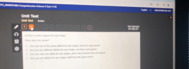 CPS_2082070 MU Compmhanalvo Science 2 Sem 1-CR
Engish v __
Unit Test
Unit Test Active
/ 4 0 7 D . 01:55:37
Sandra is hetercrygous for eye shape
What does this mean?
She has two of the same alleles for eye shape, one from each parent
fihe has two different alleles for eye shape, one from each parent
She has only one allele for eye shape, which she receved from one parent
She has two alides for eye shape, both from the same parent