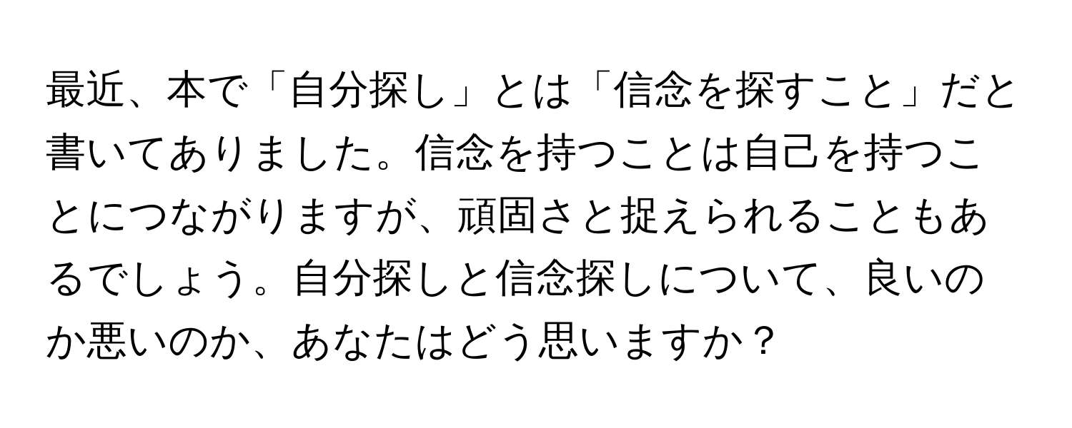 最近、本で「自分探し」とは「信念を探すこと」だと書いてありました。信念を持つことは自己を持つことにつながりますが、頑固さと捉えられることもあるでしょう。自分探しと信念探しについて、良いのか悪いのか、あなたはどう思いますか？