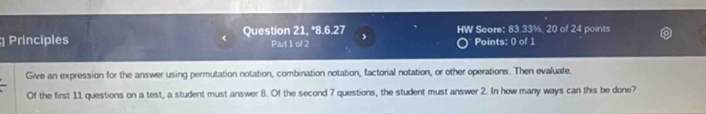 Principles Question 21, *8.6.27 HW Score: 83.33%, 20 of 24 points 
Pait1 of2 Points: 0 of 1 
Give an expression for the answer using permutation notation, combination notation, factorial notation, or other operations. Then evaluate. 
Of the first 11 questions on a test, a student must answer 8. Of the second 7 questions, the student must answer 2. In how many ways can this be done?