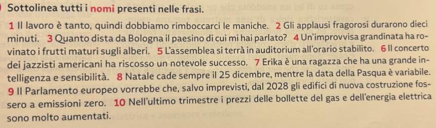 Sottolinea tutti i nomi presenti nelle frasi. 
1 Il lavoro è tanto, quindi dobbiamo rimboccarci le maniche. 2 Gli applausi fragorosi durarono dieci 
minuti. 3 Quanto dista da Bologna il paesino di cui mi hai parlato? 4 Un'improvvisa grandinata ha ro- 
vinato i frutti maturi sugli alberi. 5 L’assemblea si terrà in auditorium all’orario stabilito. 6 Il concerto 
dei jazzisti americani ha riscosso un notevole successo. 7 Erika è una ragazza che ha una grande in- 
telligenza e sensibilità. 8 Natale cade sempre il 25 dicembre, mentre la data della Pasqua è variabile. 
9 II Parlamento europeo vorrebbe che, salvo imprevisti, dal 2028 gli edifici di nuova costruzione fos- 
sero a emissioni zero. 10 Nell’ultimo trimestre i prezzi delle bollette del gas e dell’energia elettrica 
sono molto aumentati.