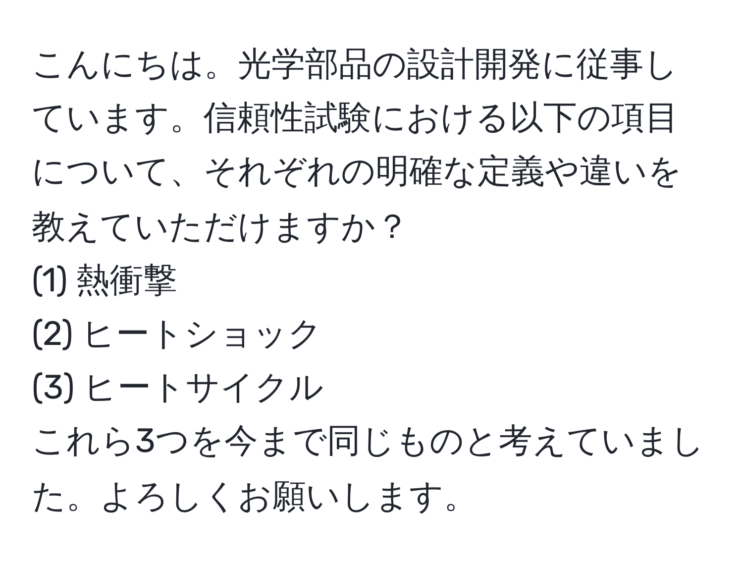 こんにちは。光学部品の設計開発に従事しています。信頼性試験における以下の項目について、それぞれの明確な定義や違いを教えていただけますか？  
(1) 熱衝撃  
(2) ヒートショック  
(3) ヒートサイクル  
これら3つを今まで同じものと考えていました。よろしくお願いします。