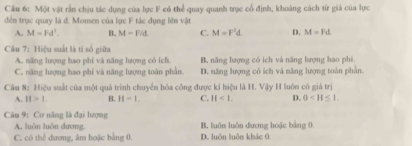 Một vật rắn chịu tác dụng của lực F có thể quay quanh trục cổ định, khoảng cách từ giá của lực
đến trục quay là d. Momen của lực F tác dụng lên vật
A. M=Fd^2. B. M=F/d. C. M=F^2d. D. M=Fd. 
Câu 7: Hiệu suất là tỉ số giữa
A. năng lượng hao phi và năng lượng có ích. B. năng lượng có ích và năng lượng hao phí.
C. năng lượng hao phí và năng lượng toàn phần. D. năng lượng có ích và năng lượng toàn phần.
Câu 8: Hiệu suất của một quá trình chuyển hóa công được kí hiệu là H. Vậy H luôn có giá trị
A. H>1. B. H=1. C. H<1</tex>. D. 0 . 
Câu 9: Cơ năng là đại lượng
A. luôn luôn dương. B. luôn luôn dương hoặc bằng 0.
C. có thể dương, âm hoặc bằng 0. D. luôn luôn khác 0.