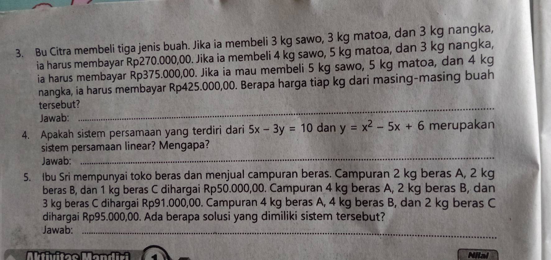 Bu Citra membeli tiga jenis buah. Jika ia membeli 3 kg sawo, 3 kg matoa, dan 3 kg nangka,
ia harus membayar Rp270.000,00. Jika ia membeli 4 kg sawo, 5 kg matoa, dan 3 kg nangka,
ia harus membayar Rp375.000,00. Jika ia mau membeli 5 kg sawo, 5 kg matoa, dan 4 kg
nangka, ia harus membayar Rp425.000,00. Berapa harga tiap kg dari masing-masing buah
_
tersebut?
_
Jawab:
4. Apakah sistem persamaan yang terdiri dari 5x-3y=10 dan y=x^2-5x+6 merupakan
_
sistem persamaan linear? Mengapa?
Jawab:
5. Ibu Sri mempunyai toko beras dan menjual campuran beras. Campuran 2 kg beras A, 2 kg
beras B, dan 1 kg beras C dihargai Rp50.000,00. Campuran 4 kg beras A, 2 kg beras B, dan
3 kg beras C dihargai Rp91.000,00. Campuran 4 kg beras A, 4 kg beras B, dan 2 kg beras C
dihargai Rp95.000,00. Ada berapa solusi yang dimiliki sistem tersebut?
Jawab:_
Nilai