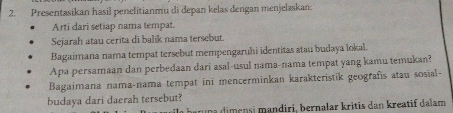 Presentasikan hasil penelitianmu di depan kelas dengan menjelaskan: 
Arti dari setiap nama tempat. 
Sejarah atau cerita di balik nama tersebut. 
Bagaimana nama tempat tersebut mempengaruhi identitas atau budaya lokal. 
Apa persamaan dan perbedaan dari asal-usul nama-nama tempat yang kamu temukan? 
Bagaimana nama-nama tempat ini mencerminkan karakteristik geografis atau sosial- 
budaya dari daerah tersebut? 
eru na dimensi mandiri, bernalar kritis dan kreatif dalam