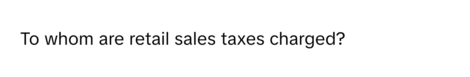 To whom are retail sales taxes charged?