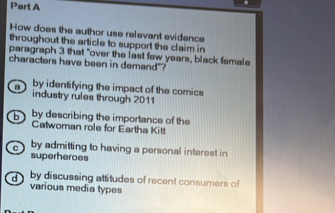 How does the author use relevant evidence
throughout the article to support the claim in
paragraph 3 that "over the last few years, black female
characters have been in demand"?
a by identifying the impact of the comics
industry rules through 2011
b by describing the importance of the
Catwoman role for Eartha Kitt
C by admitting to having a personal interest in
superheroes
d by discussing attitudes of recent consumers of
various media types