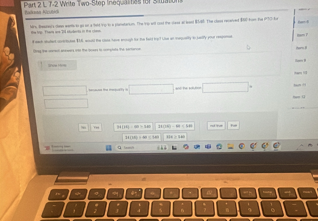 7-2 Write Two-Step Inequalities for Situations
Balkees Alzubidi
Mrs. Beazley's class wants to go on a field trip to a planetarium. The trip will cost the class at least $540. The class received $60 from the PTO for Hern 6
the trip. There are 24 students in the class
if each sudent contributes $16, would the class have enough for the field trip? Use an inequality to justify your response.
itsm 7
Drag the correct answers into the boxes to complete the seritence.
iter 8
Show Hints 1tem 9
Item 10
because the inequality is □ and the solution □ is
ltern 11
Item 12
No Yes 24(16)-60≥ 540 24(16)-60≤ 540 not true true
24(16)+60≤ 540 324≥ 540
Search
A insert
. # s % ^ B 1
1 2 3 4 5 6 7 8 9 o