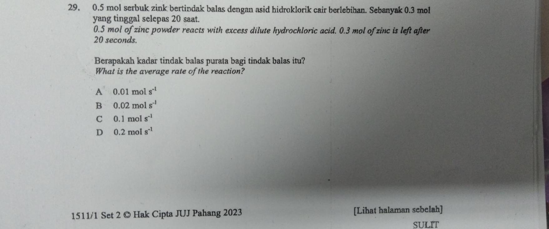 0.5 mol serbuk zink bertindak balas dengan asid hidroklorik cair berlebihan. Sebanyak 0.3 mol
yang tinggal selepas 20 saat.
0.5 mol of zinc powder reacts with excess dilute hydrochloric acid. 0.3 mol of zinc is left after
20 seconds.
Berapakah kadar tindak balas purata bagi tindak balas itu?
What is the average rate of the reaction?
A 0.01mols^(-1)
B 0.02mols^(-1)
C 0.1mols^(-1)
D 0.2mols^(-1)
1511/1 Set 2 © Hak Cipta JUJ Pahang 2023 [Lihat halaman sebelah]
SULIT