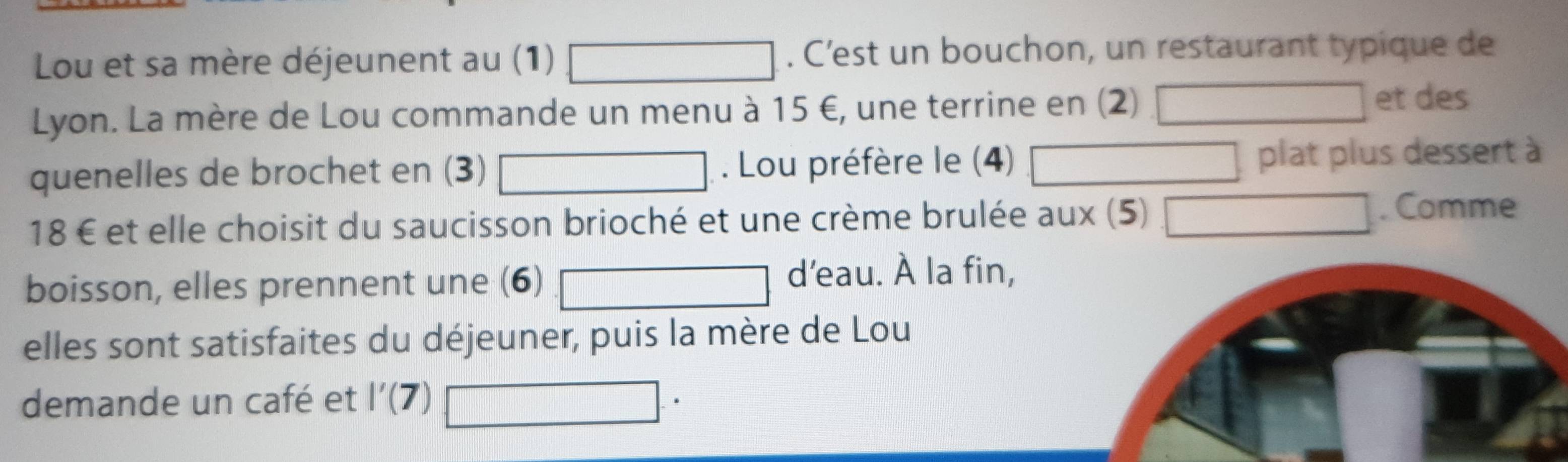 Lou et sa mère déjeunent au (1) . C’est un bouchon, un restaurant typique de 
Lyon. La mère de Lou commande un menu à 15 €, une terrine en (2) et des 
quenelles de brochet en (3) . Lou préfère le (4) plat plus dessert à
18 € et elle choisit du saucisson brioché et une crème brulée aux (5) . Comme 
boisson, elles prennent une (6) 
d'eau. À la fin, 
elles sont satisfaites du déjeuner, puis la mère de Lou 
demande un café et l'(7)