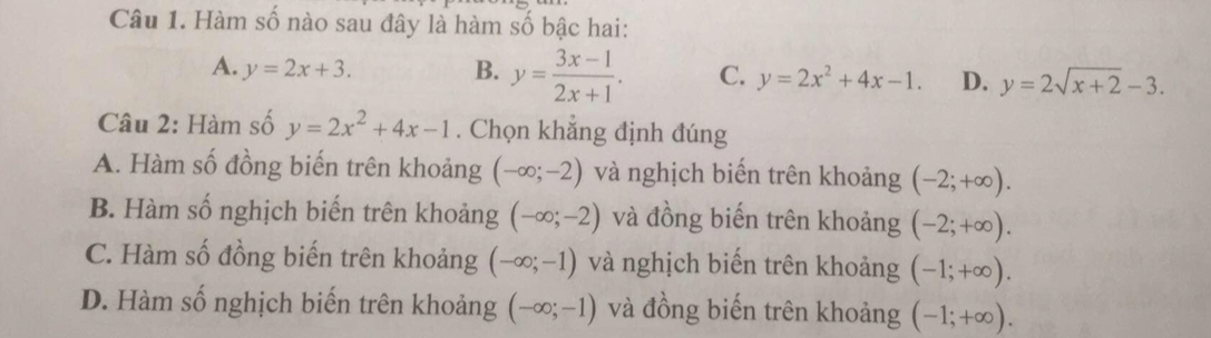 Hàm số nào sau đây là hàm số bậc hai:
A. y=2x+3. B. y= (3x-1)/2x+1 . C. y=2x^2+4x-1. D. y=2sqrt(x+2)-3. 
Câu 2: Hàm số y=2x^2+4x-1. Chọn khẳng định đúng
A. Hàm số đồng biến trên khoảng (-∈fty ;-2) và nghịch biến trên khoảng (-2;+∈fty ).
B. Hàm số nghịch biến trên khoảng (-∈fty ;-2) và đồng biến trên khoảng (-2;+∈fty ).
C. Hàm số đồng biến trên khoảng (-∈fty ;-1) và nghịch biến trên khoảng (-1;+∈fty ).
D. Hàm số nghịch biến trên khoảng (-∈fty ;-1) và đồng biến trên khoảng (-1;+∈fty ).