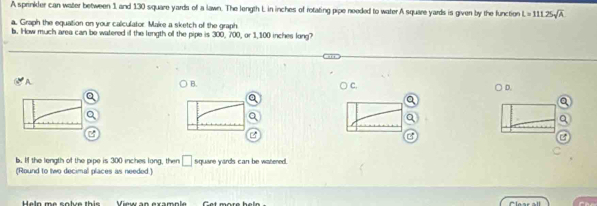 A sprinkler can water between 1 and 130 square yards of a lawn. The length L in inches of rotating pipe needed to water A square yards is given by the function L=111.25sqrt(A)
a. Graph the equation on your calculator Make a sketch of the graph. 
b. How much area can be watered if the length of the pipe is 300, 700, or 1,100 inches long? 
A 
B. 
C, 
Q ○ D. 
b. If the length of the pipe is 300 inches long, then □ square yards can be watered. 
(Round to two decimal places as needed.) 
Heln me solve this View an example Get more heln Clear all