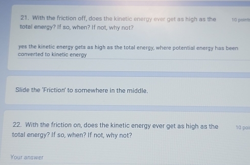 With the friction off, does the kinetic energy ever get as high as the 10 point
total energy? If so, when? If not, why not?
yes the kinetic energy gets as high as the total energy, where potential energy has been
converted to kinetic energy
Slide the 'Friction' to somewhere in the middle.
22. With the friction on, does the kinetic energy ever get as high as the 10 poi
total energy? If so, when? If not, why not?
Your answer