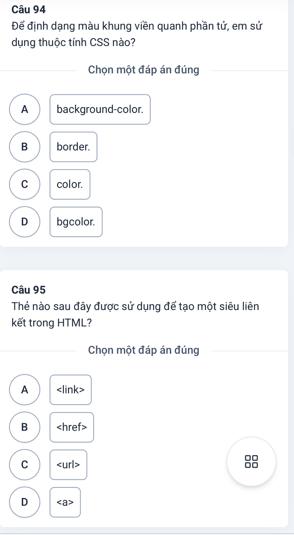 Để định dạng màu khung viền quanh phần tử, em sử
dụng thuộc tính CSS nào?
Chọn một đáp án đúng
A background-color.
B border.
C color.
D bgcolor.
Câu 95
Thẻ nào sau đây được sử dụng để tạo một siêu liên
kết trong HTML?
Chọn một đáp án đúng
A
B
C
□□
D