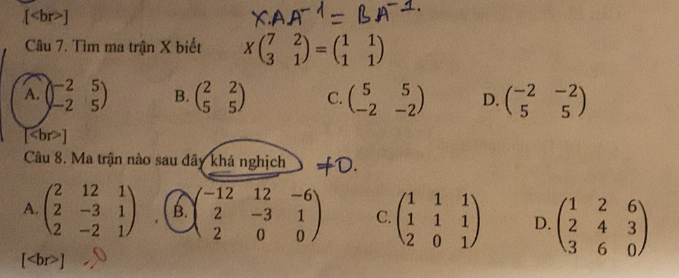 [ ]
Câu 7. Tìm ma trận X biết Xbeginpmatrix 7&2 3&1endpmatrix =beginpmatrix 1&1 1&1endpmatrix
A. beginpmatrix -2&5 -2&5endpmatrix B. beginpmatrix 2&2 5&5endpmatrix C. beginpmatrix 5&5 -2&-2endpmatrix D. beginpmatrix -2&-2 5&5endpmatrix
[
Câu 8. Ma trận nào sau đây khả nghịch D.
A. beginpmatrix 2&12&1 2&-3&1 2&-2&1endpmatrix B. beginpmatrix -12&12&-6 2&-3&1 2&0&0endpmatrix C. beginpmatrix 1&1&1 1&1&1 2&0&1endpmatrix D. beginpmatrix 1&2&6 2&4&3 3&6&0endpmatrix
[ ]