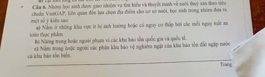 uy rại mời lồng 
Câu 6. Nhóm học sinh được giao nhiệm vụ tìm hiểu và thuyết minh về nuôi thuỷ sản theo tiêu 
chuẩn VietGAP, liên quan đến lựa chọn địa điểm cho cơ sở nuôi, học sinh trong nhóm đưa ra 
một số ý kiển sau: 
a) Nằm ở những khu vực ít bị ảnh hưởng hoặc có nguy cơ thấp bởi các mối nguy mất an 
toàn thực phẩm. 
b) Nămg trong hoặc ngoài phạm vi các khu bảo tồn quốc gia và quốc tế. 
c) Nằm trong hoặc ngoài các phân khu bảo vệ nghiêm ngặt của khu bảo tồn đất ngập nước 
cả khu bảo tồn biển. 
Trang