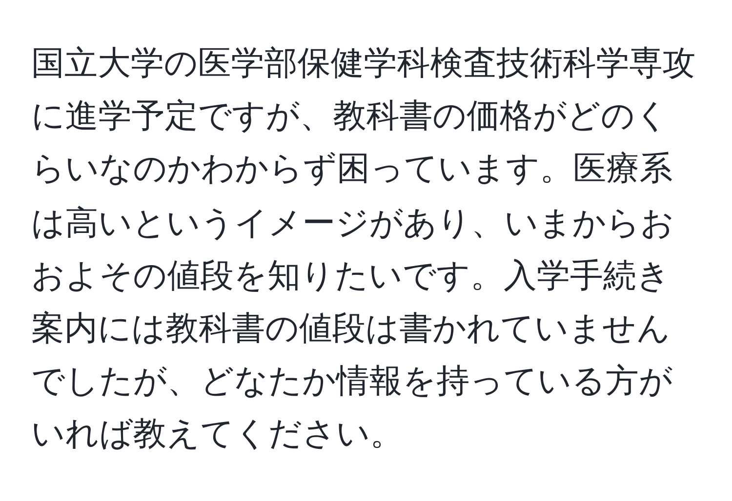 国立大学の医学部保健学科検査技術科学専攻に進学予定ですが、教科書の価格がどのくらいなのかわからず困っています。医療系は高いというイメージがあり、いまからおおよその値段を知りたいです。入学手続き案内には教科書の値段は書かれていませんでしたが、どなたか情報を持っている方がいれば教えてください。