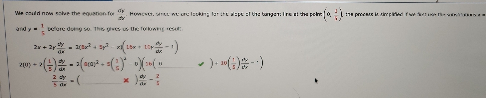 We could now solve the equation for  dy/dx . However, since we are looking for the slope of the tangent line at the point (0, 1/5 ) , the process is simplified if we first use the substitutions x=
and y= 1/5  before doing so. This gives us the following result.
2x+2y dy/dx =2(8x^2+5y^2-x)(16x+10y dy/dx -1)
2(0)+2( 1/5 ) dy/dx =2(8(0)^2+5( 1/5 )^2-0)(16(_ 0_ 0&0endpmatrix +10beginpmatrix  1/5 endpmatrix  dy/dx -1)
 2/5  dy/dx =( _
* ) dy/dx - 2/5 