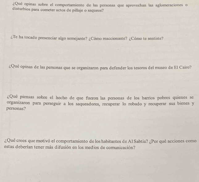 ¿Qué opinas sobre el comportamiento de las personas que aprovechan las aglomeraciones o 
disturbios para cometer actos de pillaje o saqueos? 
¿Te ha tocado presenciar algo semejante? ¿Cómo reaccionaste? ¿Cómo te sentiste? 
¿Qué opinas de las personas que se organizaron para defender los tesoros del museo de El Cairo? 
¿Qué piensas sobre el hecho de que fueron las personas de los barrios pobres quienes se 
organizaron para perseguir a los saqueadores, recuperar lo robado y recuperar sus bienes y 
personas? 
¿Qué crees que motivó el comportamiento de los habitantes de Al Sabtia? ¿Por qué acciones como 
estas deberían tener más difusión en los medios de comunicación?