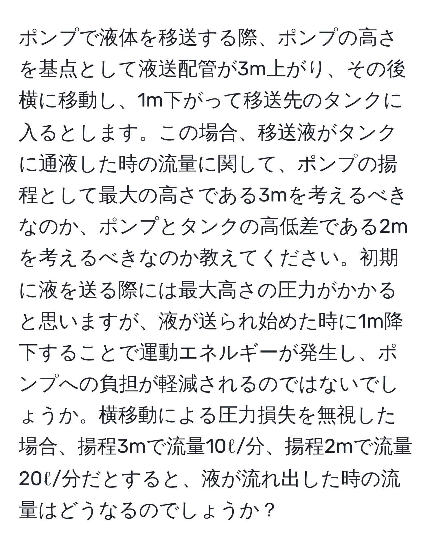 ポンプで液体を移送する際、ポンプの高さを基点として液送配管が3m上がり、その後横に移動し、1m下がって移送先のタンクに入るとします。この場合、移送液がタンクに通液した時の流量に関して、ポンプの揚程として最大の高さである3mを考えるべきなのか、ポンプとタンクの高低差である2mを考えるべきなのか教えてください。初期に液を送る際には最大高さの圧力がかかると思いますが、液が送られ始めた時に1m降下することで運動エネルギーが発生し、ポンプへの負担が軽減されるのではないでしょうか。横移動による圧力損失を無視した場合、揚程3mで流量10ℓ/分、揚程2mで流量20ℓ/分だとすると、液が流れ出した時の流量はどうなるのでしょうか？