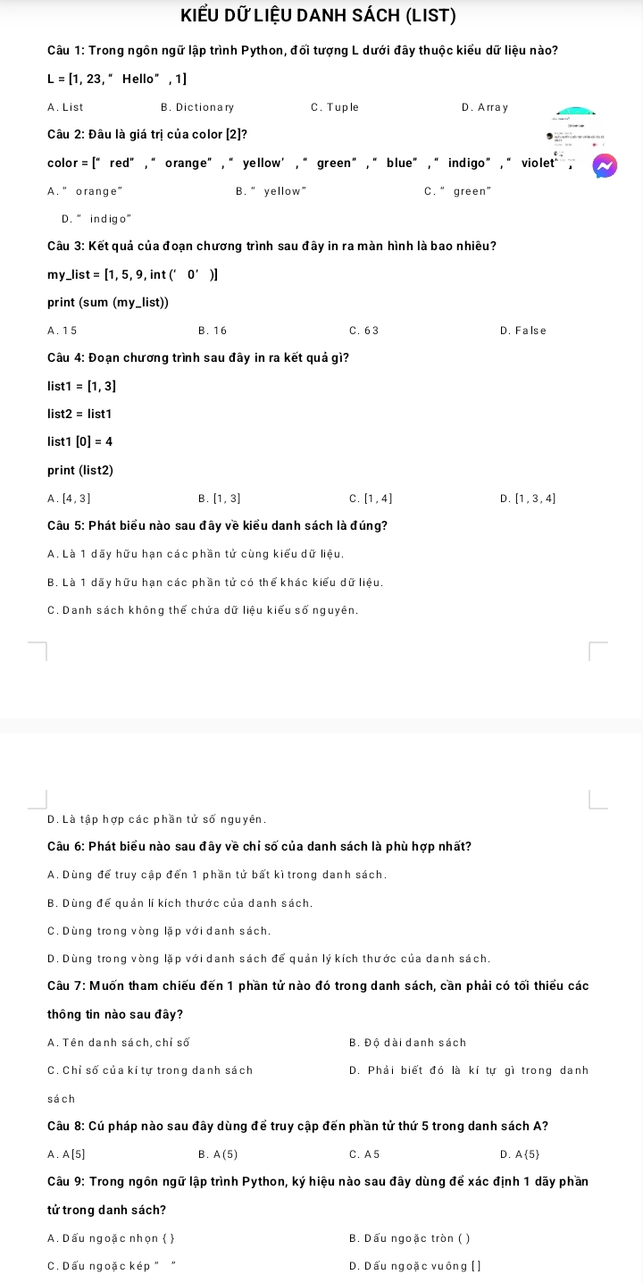 KIểu Dữ LIệU DANh SÁCh (LIST)
Câu 1: Trong ngôn ngữ lập trình Python, đối tượng L dưới đây thuộc kiểu dữ liệu nào?
L=[1,23,'' Hello'',1)
A. List B. Dictionary C. Tuple D. A rr a y
Câu 2: Đâu là giá trị của color [2]?
color =|'' red° , “orange" , “ yellow’ , “ green” , “ blue” , “ indigo ”, “ violet .
A. ” orange B. “ yellow” C. ” green”
D. " indigo”
Câu 3: Kết quả của đoạn chương trình sau đây in ra màn hình là bao nhiêu?
my. _ list=[1,5,9,int('0')]
print (sum (my_ list))
A. 15 B. 16 C. 63 D False
Câu 4: Đoạn chương trình sau đây in ra kết quả gì?
list1 =[1,3]
list2 =list1
list1 [0]=4
print (list2)
A [4,3]
B [1,3]
C. [1,4] D. [1,3,4]
Câu 5: Phát biểu nào sau đây về kiểu danh sách là đúng?
A. Là 1 dãy hữu hạn các phần tử cùng kiểu dữ liệu.
B. Là 1 dãy hữu hạn các phần tử có thể khác kiểu dữ liệu.
C. Danh sách không thể chứa dữ liệu kiểu số nguyên.
D. Là tập hợp các phần tử số nguyên.
Câu 6: Phát biểu nào sau đây về chỉ số của danh sách là phù hợp nhất?
A. Dùng để truy cập đến 1 phần tử bất kì trong danh sách.
B. Dùng để quản lí kích thước của danh sách.
C. Dùng trong vòng lặp với danh sách
D. Dùng trong vòng lặp với danh sách để quản lý kích thước của danh sách
Câu 7: Muốn tham chiếu đến 1 phần tử nào đó trong danh sách, cần phải có tối thiểu các
thông tin nào sau đây?
A. Tên danh sách, chỉ số B. Độ dài danh sách
C. Chỉ số của kí tự trong danh sách D. Phải biết đó là kí tự gì trong danh
sách
Câu 8: Cú pháp nào sau đây dùng để truy cập đến phần tử thứ 5 trong danh sách A?
A. A[5] B. A(5) C. A5 D. A 5
Câu 9: Trong ngôn ngữ lập trình Python, ký hiệu nào sau đây dùng để xác định 1 dãy phần
tử trong danh sách?
A. Dấu ngoặc nhọn   B. Dấu ngoặc tròn ( )
C. Dấu ngoặc kép " " D. Dấu ngoặc vuông [ ]