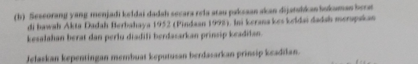 Seseorang yang menjadi keldai dadah secara rela atau paksaan akan dijatubkan bukuman berat 
di bawah Akta Dadah Berbahaya 1952 (Pindaan 1998), Ini kerana kes keldai dadah merapskan 
kesalahan berat dan perlu diadifi berdasarkan prinsip keadilan. 
Jelaskan kepentingan membuat keputusan berdasarkan prinsip keadilan.