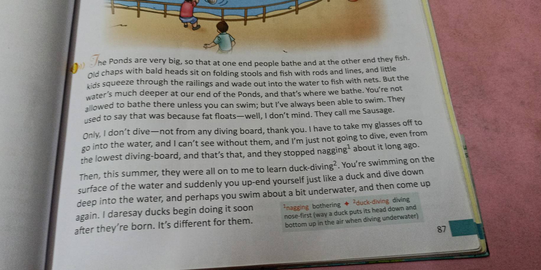 he Ponds are very big, so that at one end people bathe and at the other end they fish. 
Old chaps with bald heads sit on folding stools and fish with rods and lines, and little 
kids squeeze through the railings and wade out into the water to fish with nets. But the 
water’s much deeper at our end of the Ponds, and that’s where we bathe. You’re not 
allowed to bathe there unless you can swim; but I’ve always been able to swim. They 
used to say that was because fat floats—well, I don’t mind. They call me Sausage. 
Only, I don’t dive—not from any diving board, thank you. I have to take my glasses off to 
go into the water, and I can’t see without them, and I’m just not going to dive, even from 
the lowest diving-board, and that’s that, and they stopped nagging¹ about it long ago. 
Then, this summer, they were all on to me to learn duck-diving² . You're swimming on the 
surface of the water and suddenly you up-end yourself just like a duck and dive down 
deep into the water, and perhaps you swim about a bit underwater, and then come up 
again. I daresay ducks begin doing it soon ¹nagging bothering ◆ ²duck-diving diving 
after they’re born. It’s different for them. nose-first (way a duck puts its head down and 
bottom up in the air when diving underwater)
87