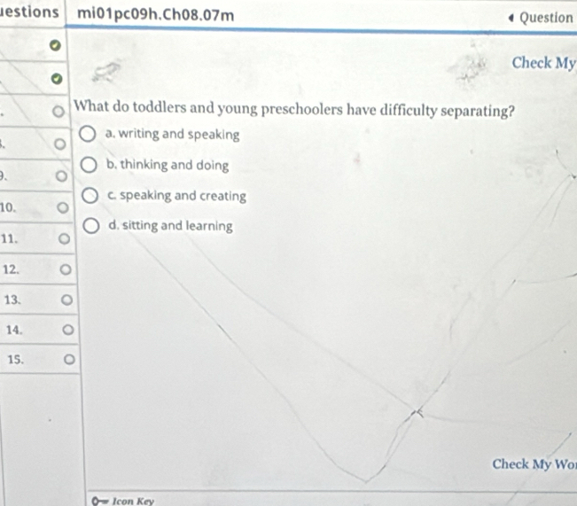 estions mi01pc09h.Ch08.07m Question
Check My
What do toddlers and young preschoolers have difficulty separating?
a. writing and speaking
b. thinking and doing
、
10. c. speaking and creating
d. sitting and learning
11.
12.
13.
14.
15.
Check My Wo
Icon Key