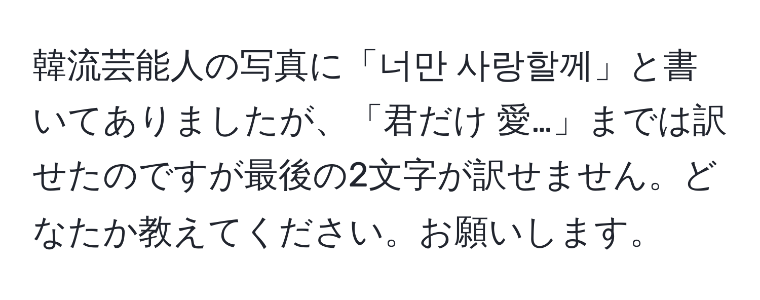 韓流芸能人の写真に「너만 사랑할께」と書いてありましたが、「君だけ 愛…」までは訳せたのですが最後の2文字が訳せません。どなたか教えてください。お願いします。