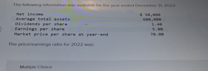 The following information was available for the year ended December 31, 2022:
Net income
Average total assets $ 50.000
1.40
Earnings per share Dividends per share 5.00
Market price per share at year -end 7 $.$$
The price/earnings ratio for 2022 was:
Multiple Choice
