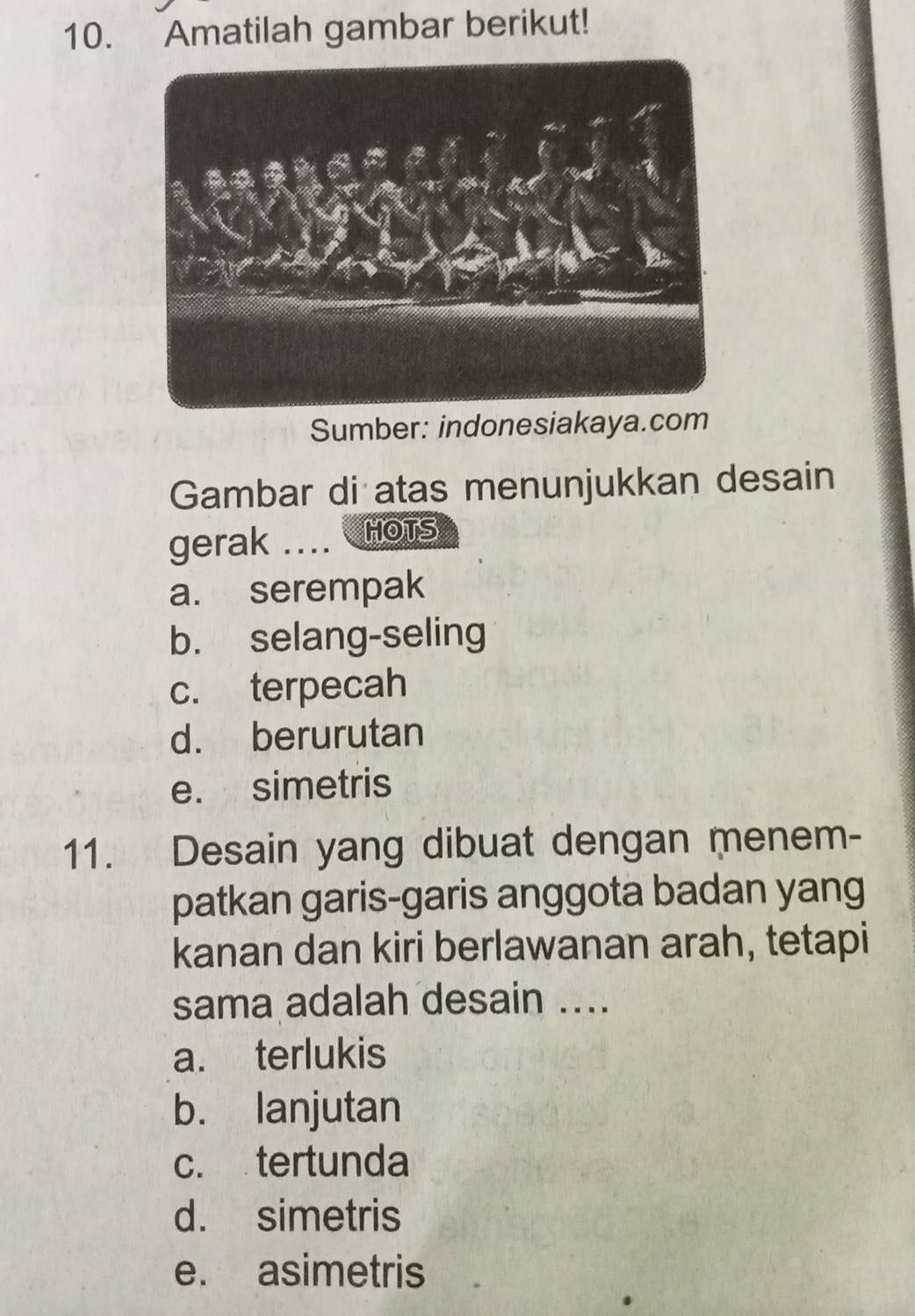 Amatilah gambar berikut!
Sumber: indonesiakaya.com
Gambar di atas menunjukkan desain
gerak .... HOTS
a. serempak
b. selang-seling
c. terpecah
d. berurutan
e. simetris
11. Desain yang dibuat dengan menem-
patkan garis-garis anggota badan yang
kanan dan kiri berlawanan arah, tetapi
sama adalah desain ....
a. terlukis
b. lanjutan
c. tertunda
d. simetris
e. asimetris